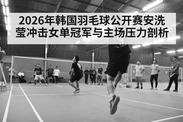 2026年韩国羽毛球公开赛安洗莹冲击女单冠军与主场压力剖析